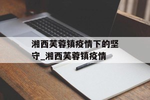 湘西芙蓉镇疫情下的坚守_湘西芙蓉镇疫情