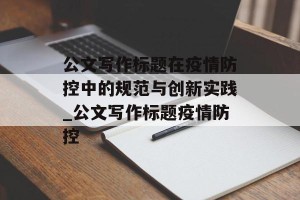 公文写作标题在疫情防控中的规范与创新实践_公文写作标题疫情防控