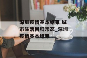 深圳疫情基本结束 城市生活回归常态_深圳疫情基本结束