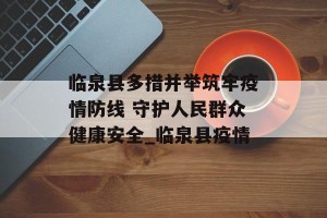 临泉县多措并举筑牢疫情防线 守护人民群众健康安全_临泉县疫情