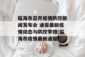 临海市召开疫情防控新闻发布会 通报最新疫情动态与防控举措(临海市疫情最新通报)
