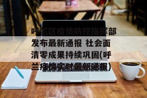 呼兰区疫情防控指挥部发布最新通报 社会面清零成果持续巩固(呼兰疫情实时最新通报)
