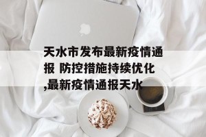 天水市发布最新疫情通报 防控措施持续优化,最新疫情通报天水