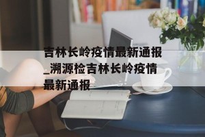 吉林长岭疫情最新通报_溯源检吉林长岭疫情最新通报