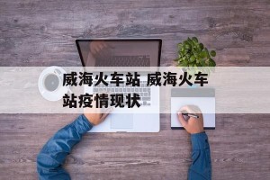 威海火车站 威海火车站疫情现状