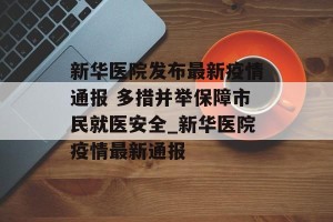新华医院发布最新疫情通报 多措并举保障市民就医安全_新华医院疫情最新通报
