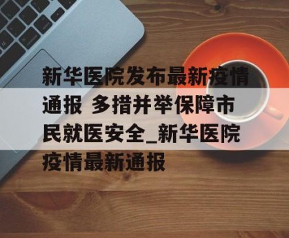 新华医院发布最新疫情通报 多措并举保障市民就医安全_新华医院疫情最新通报