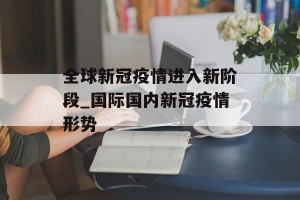 全球新冠疫情进入新阶段_国际国内新冠疫情形势
