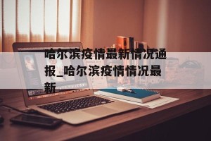 哈尔滨疫情最新情况通报_哈尔滨疫情情况最新
