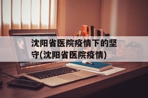 沈阳省医院疫情下的坚守(沈阳省医院疫情)