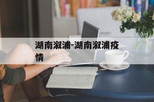 湖南溆浦-湖南溆浦疫情