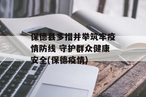 保德县多措并举筑牢疫情防线 守护群众健康安全(保德疫情)