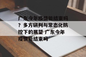 广东今年疫情能结束吗？多方研判与常态化防控下的展望 广东今年疫情能结束吗