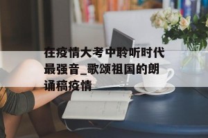 在疫情大考中聆听时代最强音_歌颂祖国的朗诵稿疫情