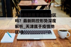 天津当前属于疫情地区吗？最新防控形势深度解析_天津属于疫情地区吗