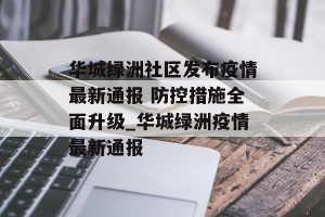 华城绿洲社区发布疫情最新通报 防控措施全面升级_华城绿洲疫情最新通报