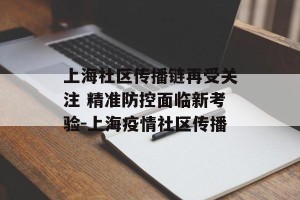 上海社区传播链再受关注 精准防控面临新考验-上海疫情社区传播