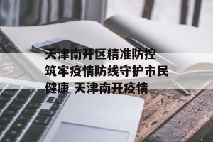 天津南开区精准防控 筑牢疫情防线守护市民健康 天津南开疫情