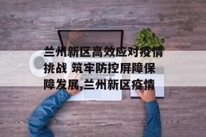 兰州新区高效应对疫情挑战 筑牢防控屏障保障发展,兰州新区疫情