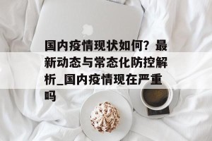 国内疫情现状如何？最新动态与常态化防控解析_国内疫情现在严重吗