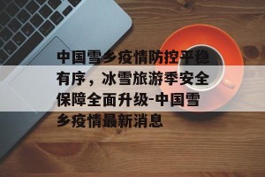 中国雪乡疫情防控平稳有序，冰雪旅游季安全保障全面升级-中国雪乡疫情最新消息