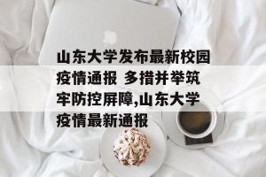 山东大学发布最新校园疫情通报 多措并举筑牢防控屏障,山东大学疫情最新通报