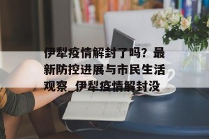伊犁疫情解封了吗？最新防控进展与市民生活观察_伊犁疫情解封没