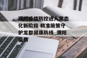 濮阳疫情防控进入常态化新阶段 精准施策守护龙都健康防线_濮阳疫情
