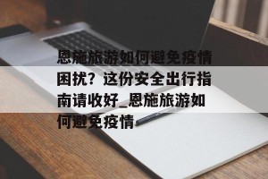恩施旅游如何避免疫情困扰？这份安全出行指南请收好_恩施旅游如何避免疫情