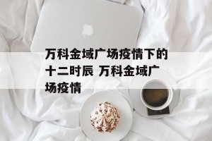 万科金域广场疫情下的十二时辰 万科金域广场疫情