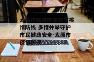 太原市精准施策筑牢疫情防线 多措并举守护市民健康安全-太原市疫情防控