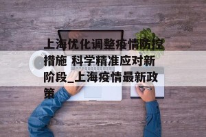 上海优化调整疫情防控措施 科学精准应对新阶段_上海疫情最新政策