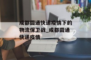 成都圆通快递疫情下的物流保卫战_成都圆通快递疫情