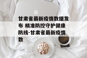 甘肃省最新疫情数据发布 精准防控守护健康防线-甘肃省最新疫情数