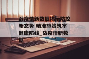 战疫情新数据揭示防控新态势 精准施策筑牢健康防线_战疫情新数据