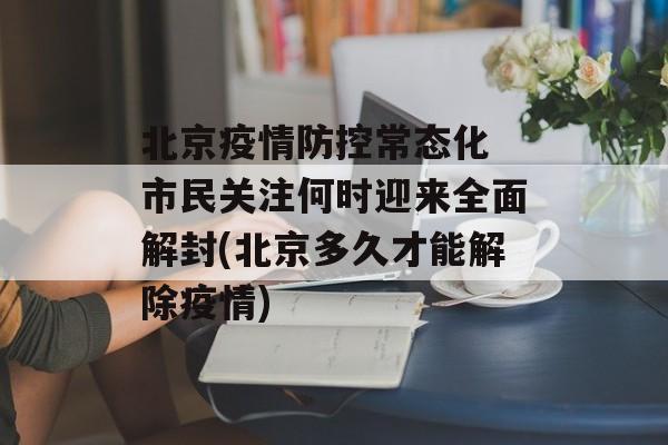 北京疫情防控常态化 市民关注何时迎来全面解封(北京多久才能解除疫情)