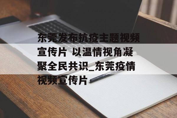 东莞发布抗疫主题视频宣传片 以温情视角凝聚全民共识_东莞疫情视频宣传片