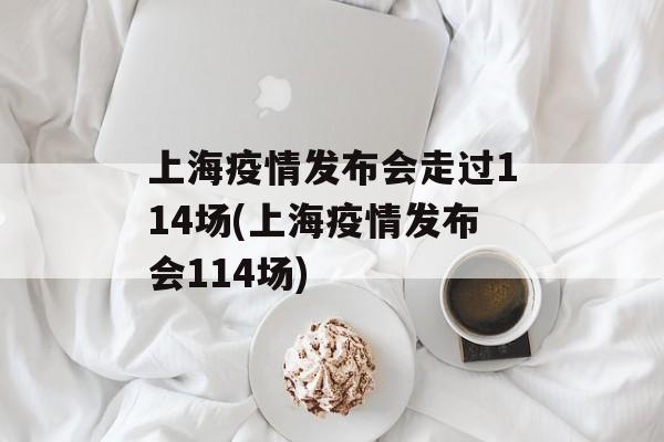 上海疫情发布会走过114场(上海疫情发布会114场)