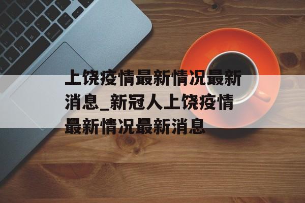 上饶疫情最新情况最新消息_新冠人上饶疫情最新情况最新消息