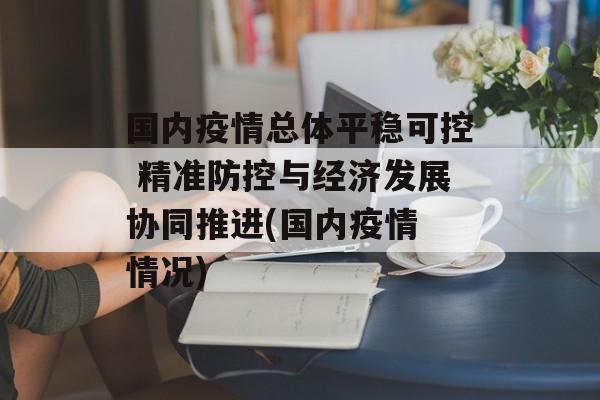 国内疫情总体平稳可控 精准防控与经济发展协同推进(国内疫情 情况)