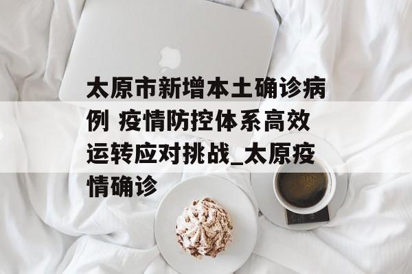 太原市新增本土确诊病例 疫情防控体系高效运转应对挑战_太原疫情确诊