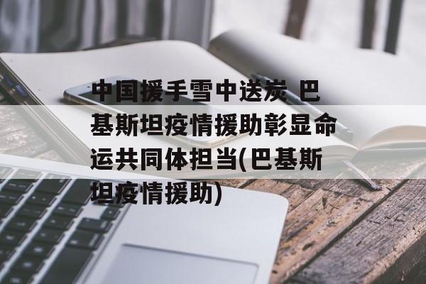 中国援手雪中送炭 巴基斯坦疫情援助彰显命运共同体担当(巴基斯坦疫情援助)
