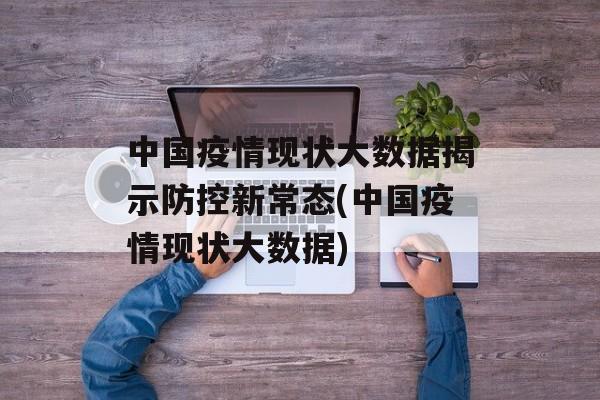 中国疫情现状大数据揭示防控新常态(中国疫情现状大数据)