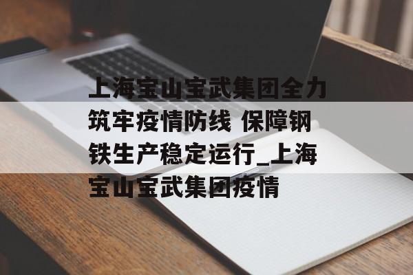 上海宝山宝武集团全力筑牢疫情防线 保障钢铁生产稳定运行_上海宝山宝武集团疫情