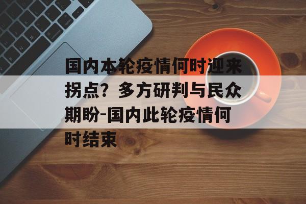 国内本轮疫情何时迎来拐点？多方研判与民众期盼-国内此轮疫情何时结束