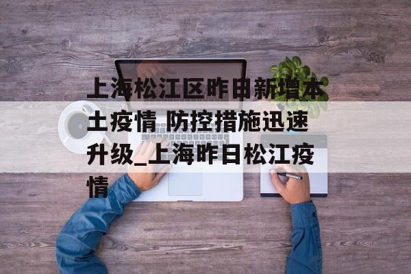 上海松江区昨日新增本土疫情 防控措施迅速升级_上海昨日松江疫情