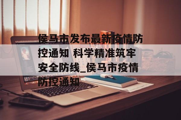 侯马市发布最新疫情防控通知 科学精准筑牢安全防线_侯马市疫情防控通知