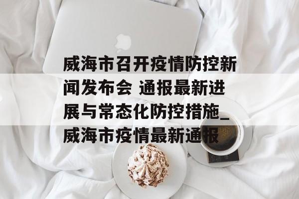 威海市召开疫情防控新闻发布会 通报最新进展与常态化防控措施_威海市疫情最新通报