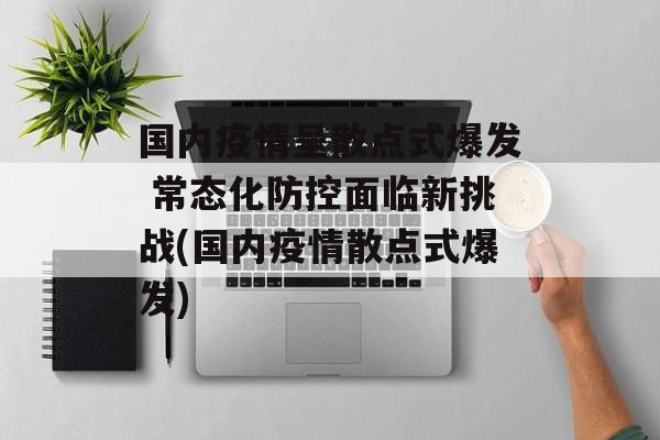 国内疫情呈散点式爆发 常态化防控面临新挑战(国内疫情散点式爆发)