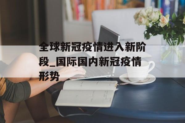 全球新冠疫情进入新阶段_国际国内新冠疫情形势